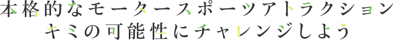 本格的なモータースポーツアトラクション　君の可能性にチャレンジしよう
