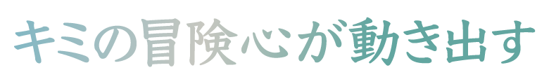 キミの冒険心が動き出す